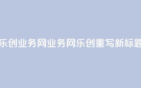乐创qq业务网(QQ业务网乐创重写：新标题) 第1张